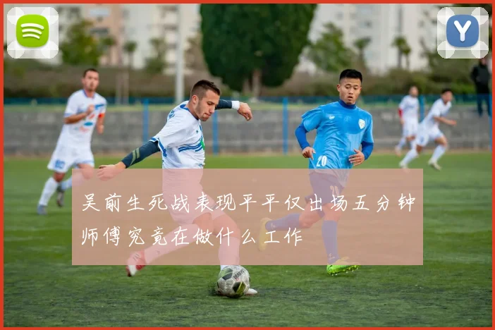 吴前生死战表现平平仅出场五分钟师傅究竟在做什么工作