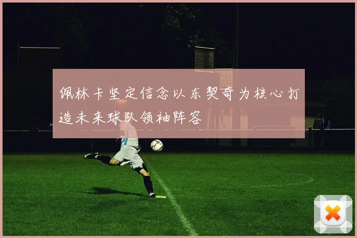 佩林卡坚定信念以东契奇为核心打造未来球队领袖阵容