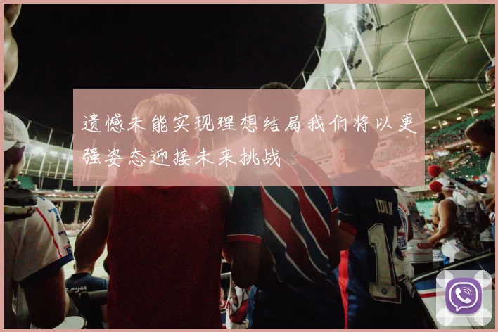 遗憾未能实现理想结局我们将以更强姿态迎接未来挑战