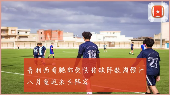 普利西奇腿部受伤将缺阵数周预计八月重返米兰阵容