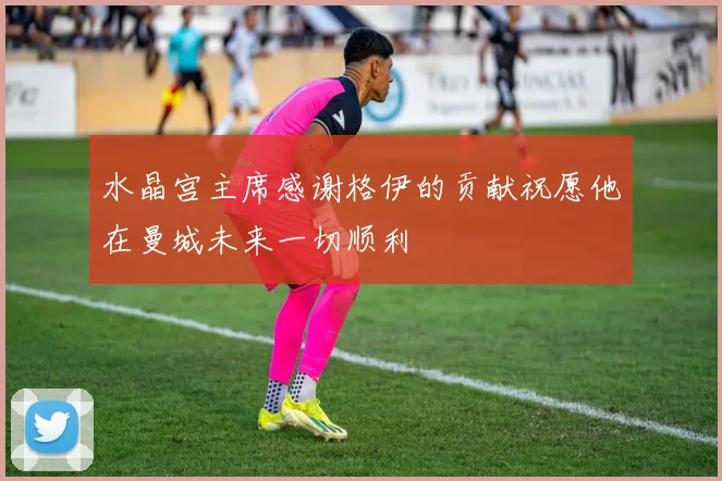 水晶宫主席感谢格伊的贡献祝愿他在曼城未来一切顺利