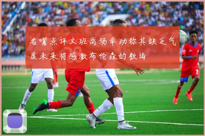 名嘴点评文班离场举动称其缺乏气度未来将感激布伦森的教诲