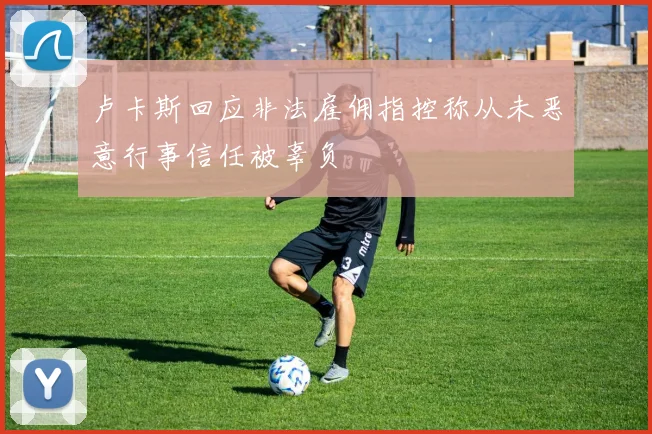 卢卡斯回应非法雇佣指控称从未恶意行事信任被辜负