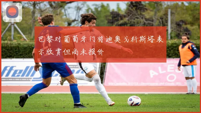 巴黎对葡萄牙门将迪奥戈科斯塔表示欣赏但尚未报价