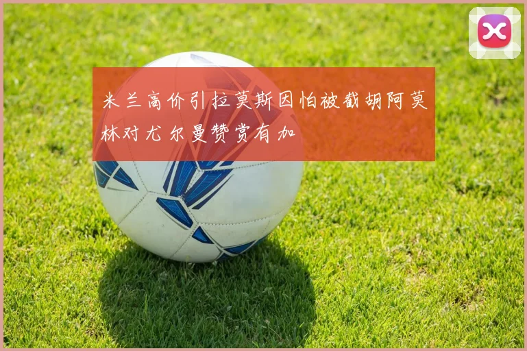 米兰高价引拉莫斯因怕被截胡阿莫林对尤尔曼赞赏有加
