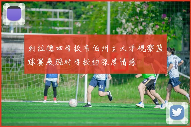利拉德回母校韦伯州立大学视察篮球赛展现对母校的深厚情感