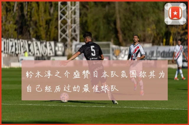 铃木淳之介盛赞日本队氛围称其为自己经历过的最佳球队
