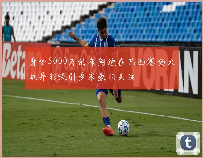 身价5000万的布阿迪在巴西赛场大放异彩吸引多家豪门关注
