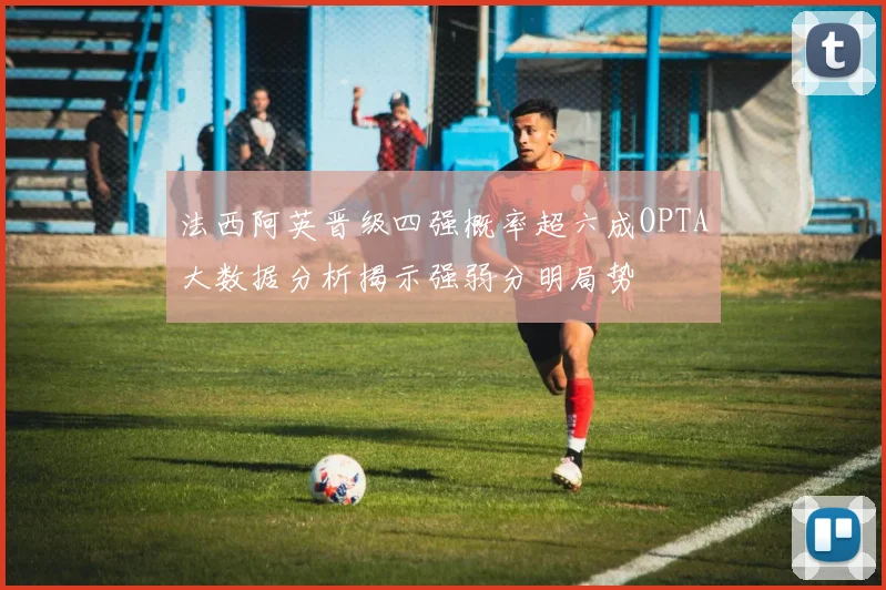 法西阿英晋级四强概率超六成OPTA大数据分析揭示强弱分明局势