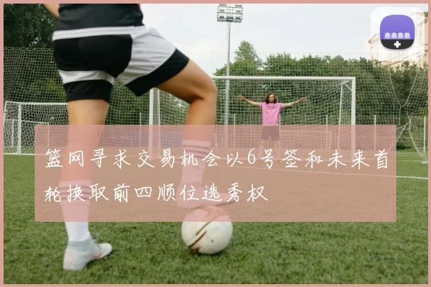 篮网寻求交易机会以6号签和未来首轮换取前四顺位选秀权