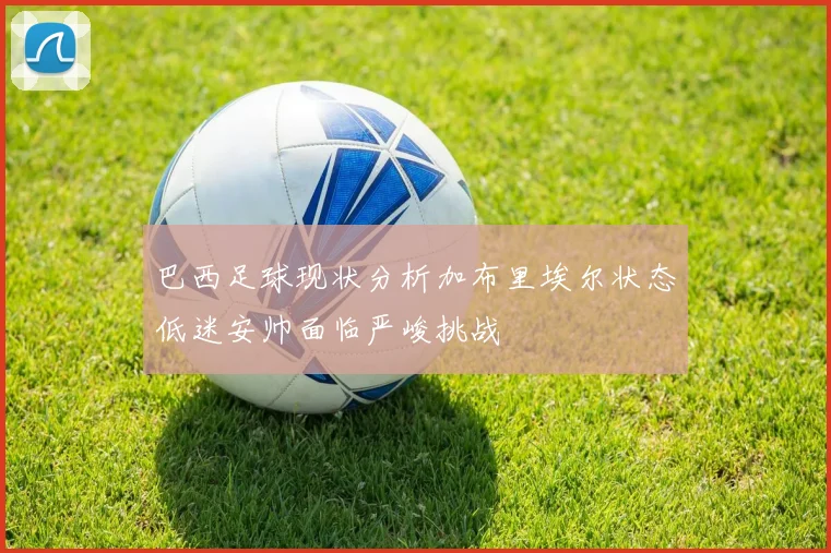 巴西足球现状分析加布里埃尔状态低迷安帅面临严峻挑战