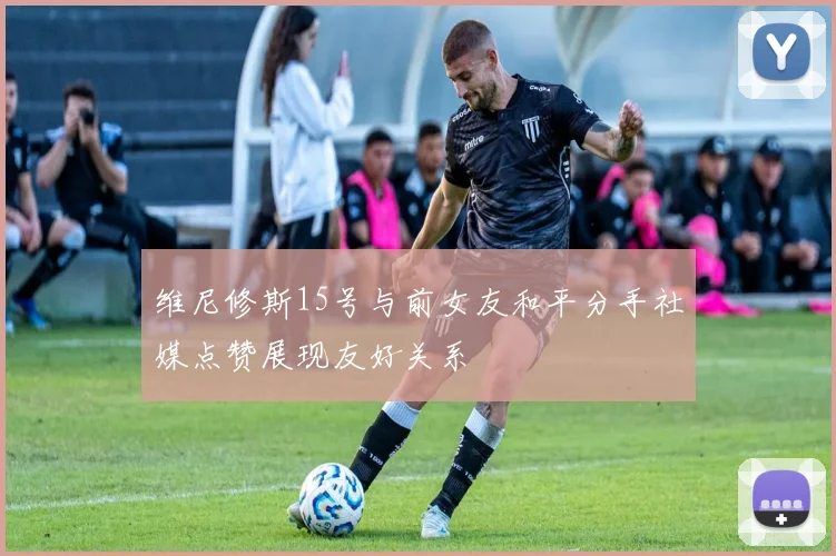维尼修斯15号与前女友和平分手社媒点赞展现友好关系