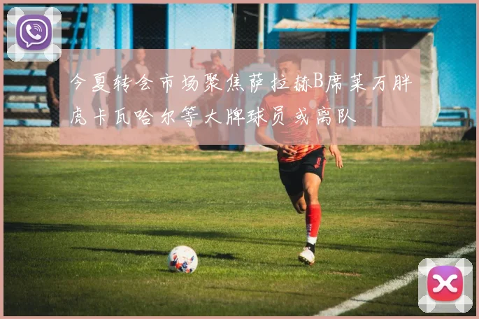今夏转会市场聚焦萨拉赫B席莱万胖虎卡瓦哈尔等大牌球员或离队