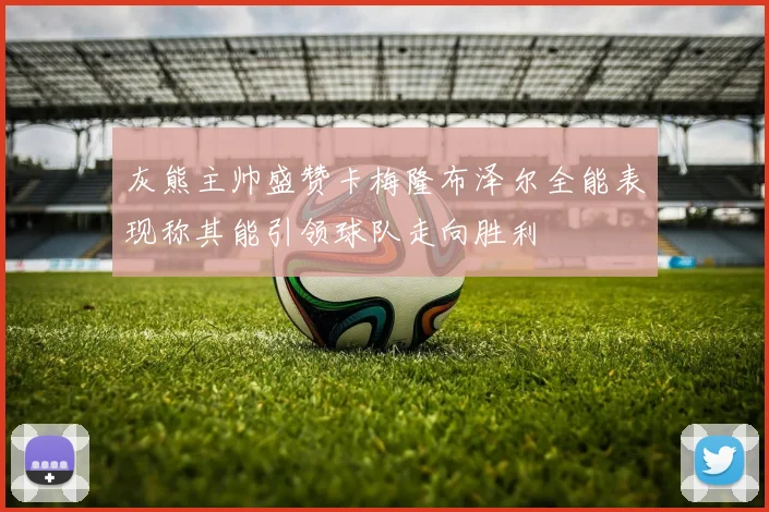 灰熊主帅盛赞卡梅隆布泽尔全能表现称其能引领球队走向胜利
