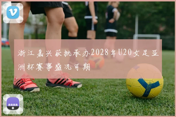 浙江嘉兴获批承办2028年U20女足亚洲杯赛事盛况可期