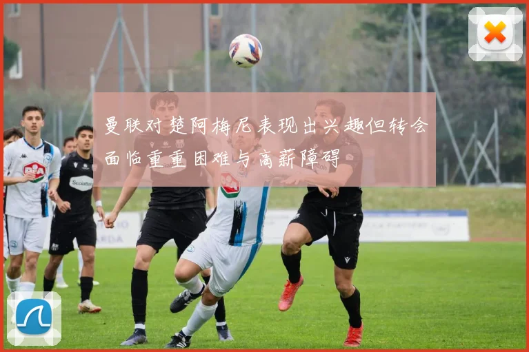 曼联对楚阿梅尼表现出兴趣但转会面临重重困难与高薪障碍