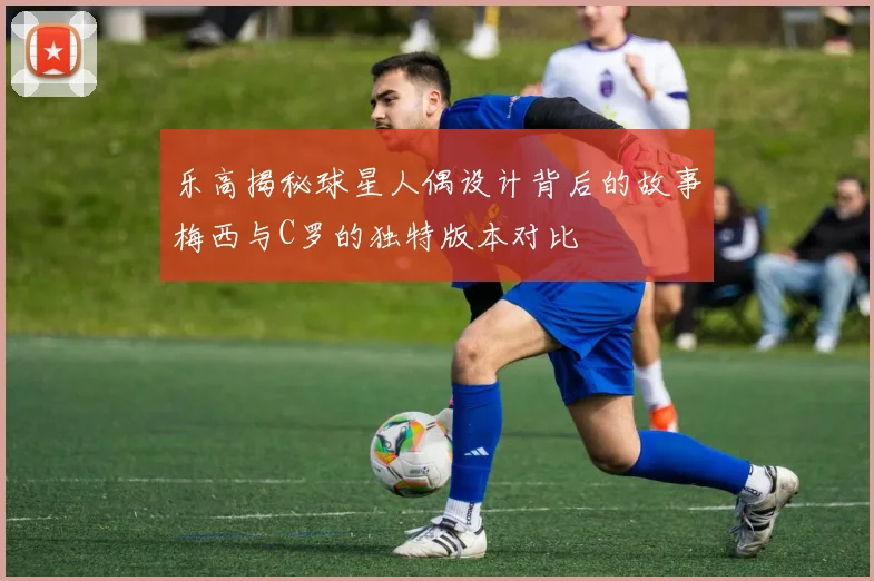 乐高揭秘球星人偶设计背后的故事梅西与C罗的独特版本对比