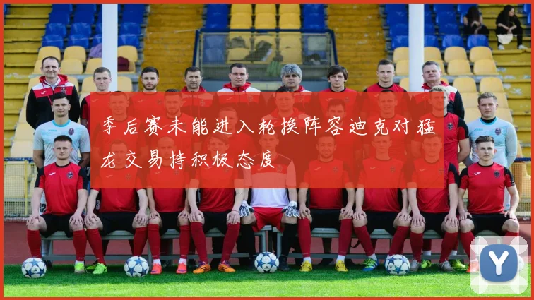 季后赛未能进入轮换阵容迪克对猛龙交易持积极态度