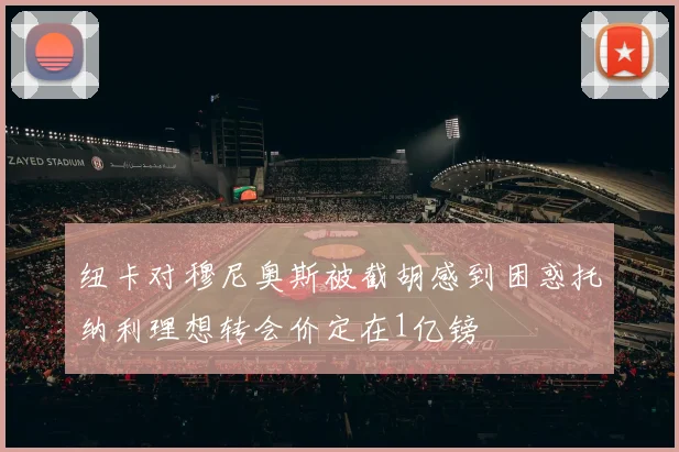 纽卡对穆尼奥斯被截胡感到困惑托纳利理想转会价定在1亿镑