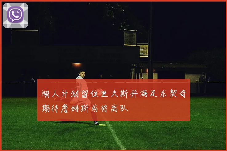 湖人计划留住里夫斯并满足东契奇期待詹姆斯或将离队