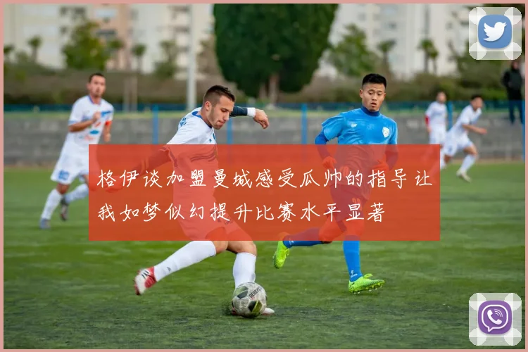 格伊谈加盟曼城感受瓜帅的指导让我如梦似幻提升比赛水平显著