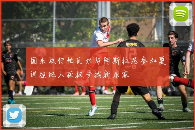 国米放行帕瓦尔与阿斯拉尼参加夏训经纪人获权寻找新东家