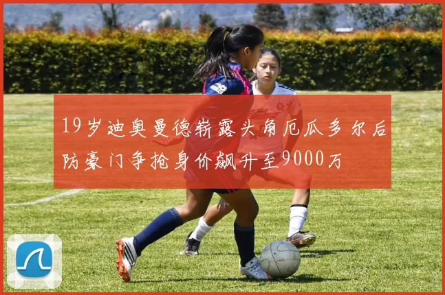 19岁迪奥曼德崭露头角厄瓜多尔后防豪门争抢身价飙升至9000万