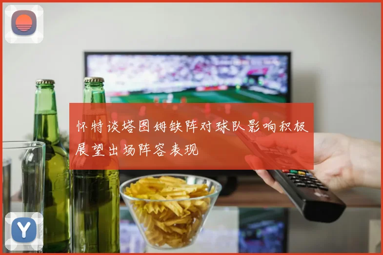 怀特谈塔图姆缺阵对球队影响积极展望出场阵容表现