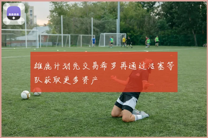 雄鹿计划先交易希罗再通过活塞等队获取更多资产
