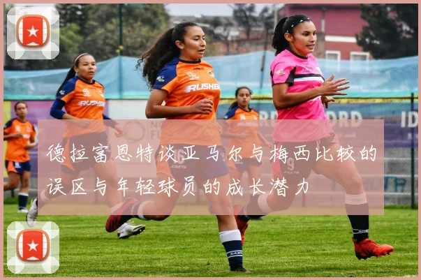 德拉富恩特谈亚马尔与梅西比较的误区与年轻球员的成长潜力