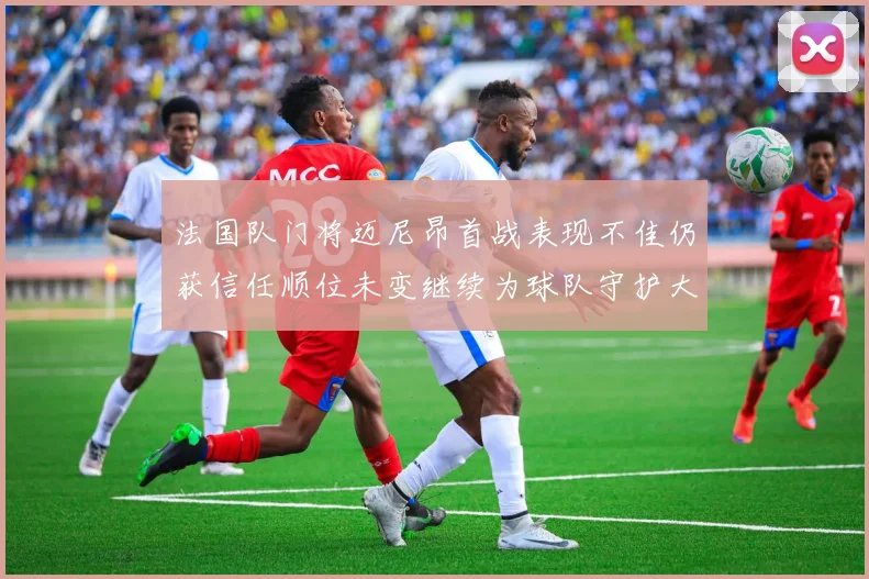 法国队门将迈尼昂首战表现不佳仍获信任顺位未变继续为球队守护大门